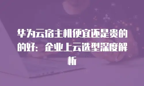 华为云宿主机便宜还是贵的的好：企业上云选型深度解析