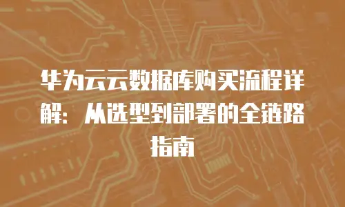 华为云云数据库购买流程详解：从选型到部署的全链路指南