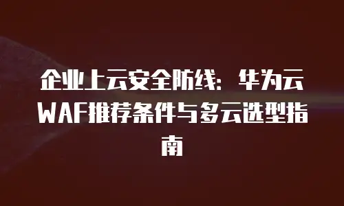 企业上云安全防线：华为云WAF推荐条件与多云选型指南