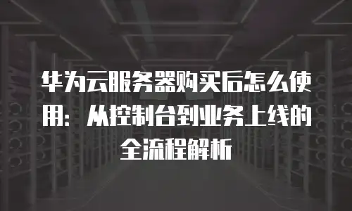 华为云服务器购买后怎么使用：从控制台到业务上线的全流程解析