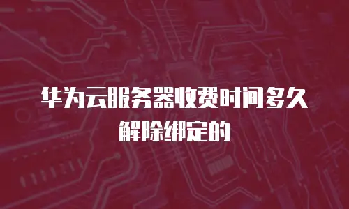 华为云服务器收费时间多久解除绑定的