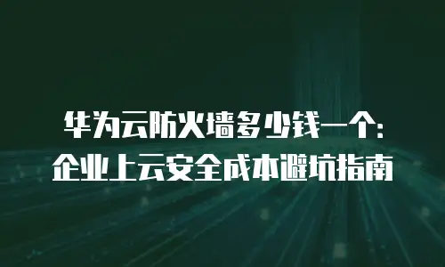 华为云防火墙多少钱一个：企业上云安全成本避坑指南