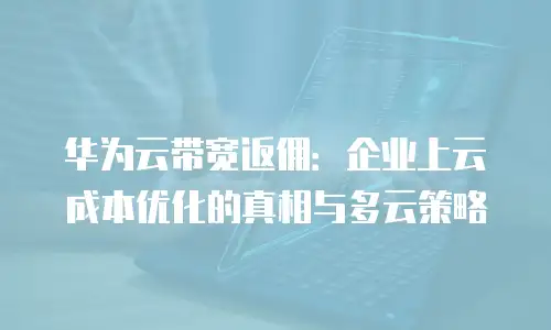 华为云带宽返佣：企业上云成本优化的真相与多云策略