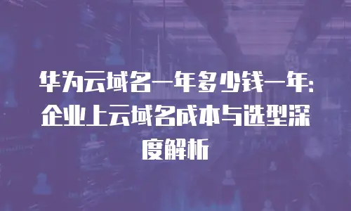 华为云域名一年多少钱一年：企业上云域名成本与选型深度解析