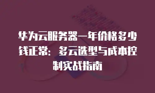 华为云服务器一年价格多少钱正常：多云选型与成本控制实战指南