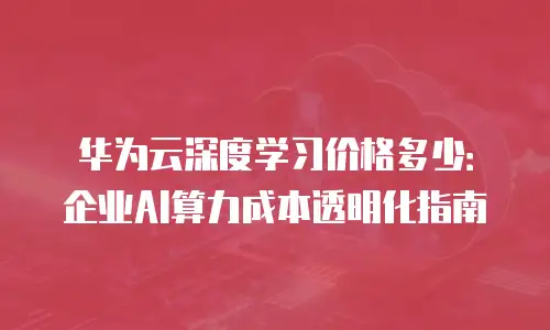华为云深度学习价格多少：企业AI算力成本透明化指南