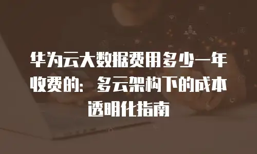 华为云大数据费用多少一年收费的：多云架构下的成本透明化指南