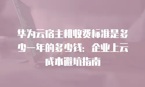 华为云宿主机收费标准是多少一年的多少钱：企业上云成本避坑指南