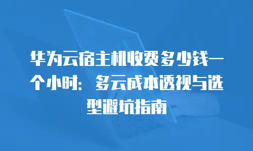 华为云宿主机收费多少钱一个小时：多云成本透视与选型避坑指南