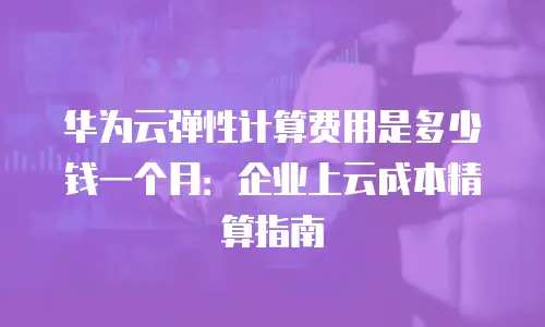 华为云弹性计算费用是多少钱一个月：企业上云成本精算指南
