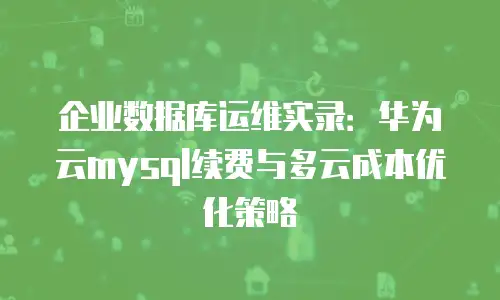 企业数据库运维实录：华为云mysql续费与多云成本优化策略