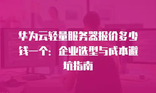 华为云轻量服务器报价多少钱一个：企业选型与成本避坑指南