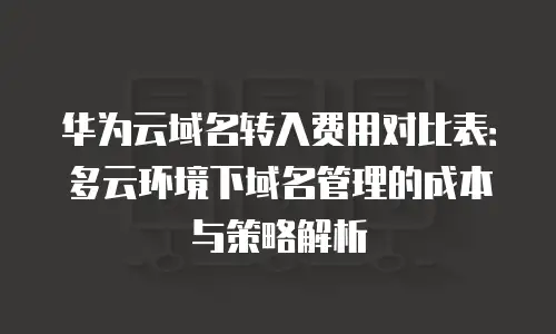 华为云域名转入费用对比表：多云环境下域名管理的成本与策略解析