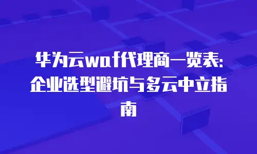 华为云waf代理商一览表：企业选型避坑与多云中立指南