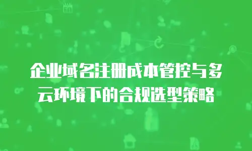 企业域名注册成本管控与多云环境下的合规选型策略