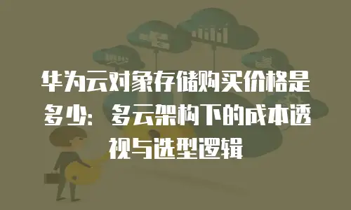华为云对象存储购买价格是多少：多云架构下的成本透视与选型逻辑