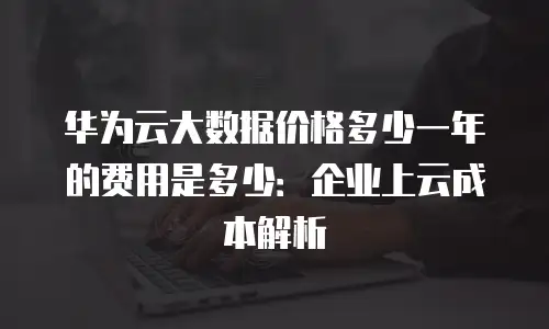华为云大数据价格多少一年的费用是多少：企业上云成本解析