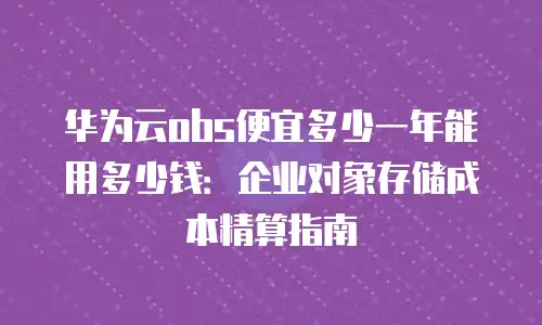 华为云obs便宜多少一年能用多少钱：企业对象存储成本精算指南