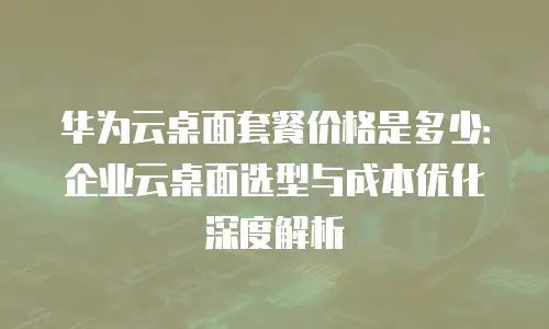 华为云桌面套餐价格是多少：企业云桌面选型与成本优化深度解析