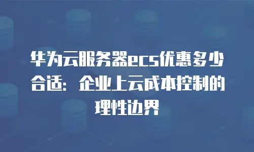 华为云服务器ecs优惠多少合适：企业上云成本控制的理性边界