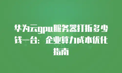 华为云gpu服务器打折多少钱一台：企业算力成本优化指南