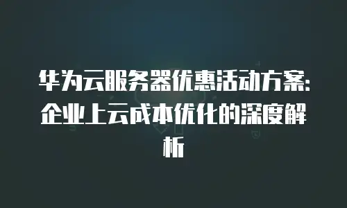 华为云服务器优惠活动方案：企业上云成本优化的深度解析