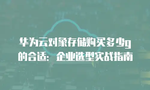 华为云对象存储购买多少g的合适：企业选型实战指南