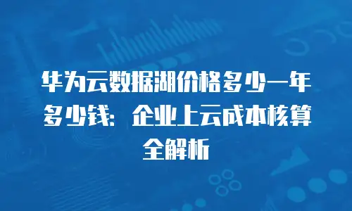 华为云数据湖价格多少一年多少钱：企业上云成本核算全解析