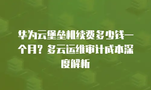华为云堡垒机续费多少钱一个月？多云运维审计成本深度解析