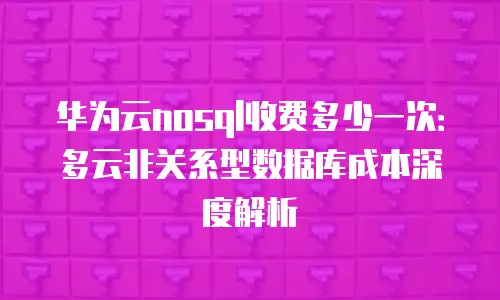 华为云nosql收费多少一次：多云非关系型数据库成本深度解析