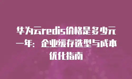 华为云redis价格是多少元一年：企业缓存选型与成本优化指南