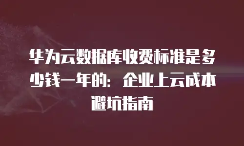 华为云数据库收费标准是多少钱一年的：企业上云成本避坑指南