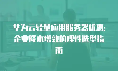 华为云轻量应用服务器优惠：企业降本增效的理性选型指南