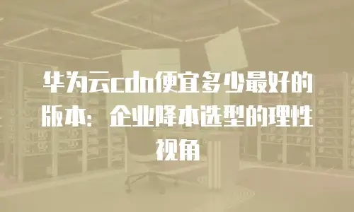 华为云cdn便宜多少最好的版本：企业降本选型的理性视角