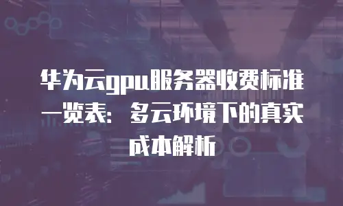 华为云gpu服务器收费标准一览表：多云环境下的真实成本解析