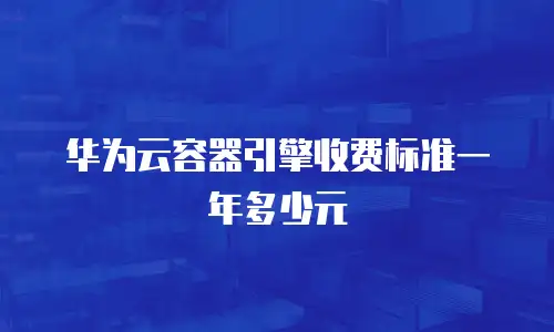 华为云容器引擎收费标准一年多少元
