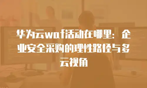 华为云waf活动在哪里：企业安全采购的理性路径与多云视角