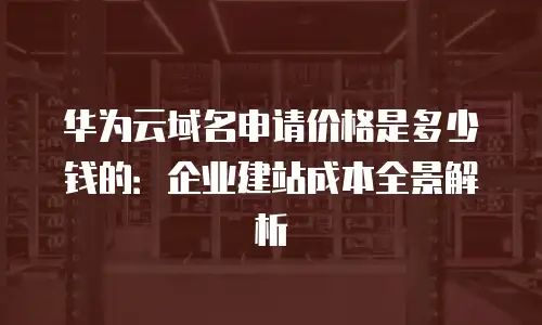 华为云域名申请价格是多少钱的：企业建站成本全景解析