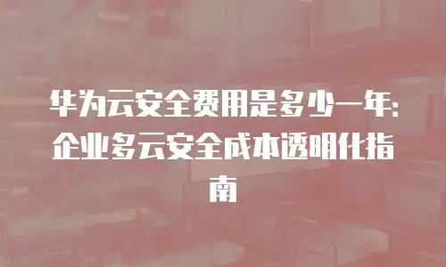华为云安全费用是多少一年：企业多云安全成本透明化指南