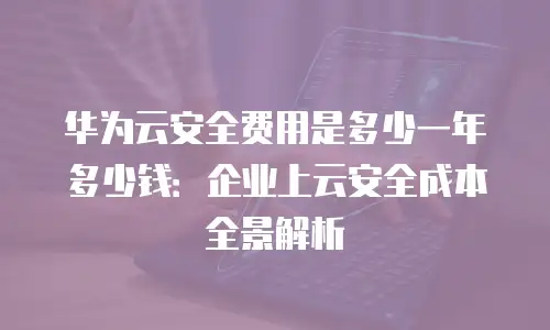 华为云安全费用是多少一年多少钱：企业上云安全成本全景解析