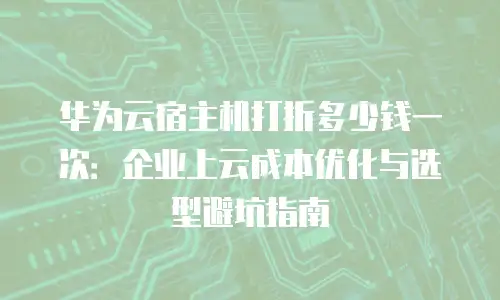华为云宿主机打折多少钱一次：企业上云成本优化与选型避坑指南