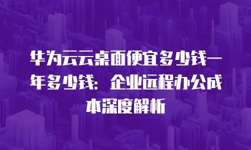华为云云桌面便宜多少钱一年多少钱：企业远程办公成本深度解析