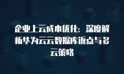 企业上云成本优化：深度解析华为云云数据库返点与多云策略