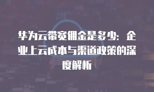 华为云带宽佣金是多少：企业上云成本与渠道政策的深度解析