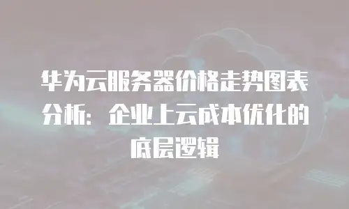 华为云服务器价格走势图表分析：企业上云成本优化的底层逻辑