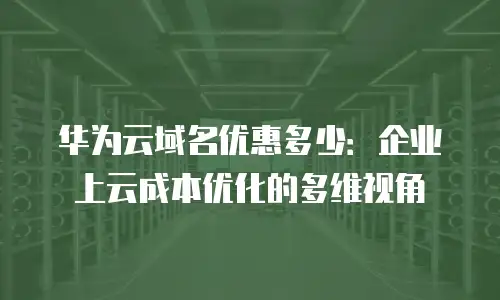 华为云域名优惠多少：企业上云成本优化的多维视角