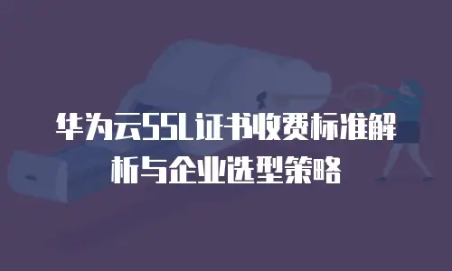 华为云SSL证书收费标准解析与企业选型策略