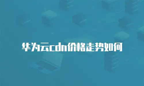 华为云cdn价格走势如何