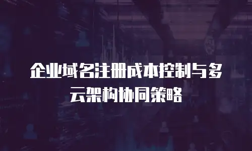 企业域名注册成本控制与多云架构协同策略
