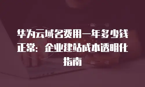 华为云域名费用一年多少钱正常：企业建站成本透明化指南